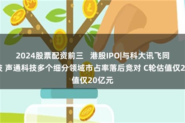 2024股票配资前三   港股IPO|与科大讯飞同场竞技 声通科技多个细分领域市占率落后竞对 C轮估值仅20亿元