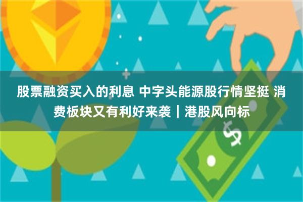 股票融资买入的利息 中字头能源股行情坚挺 消费板块又有利好来袭｜港股风向标