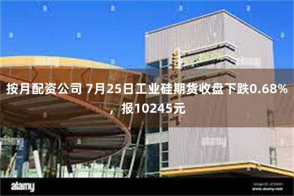 按月配资公司 7月25日工业硅期货收盘下跌0.68%，报10245元