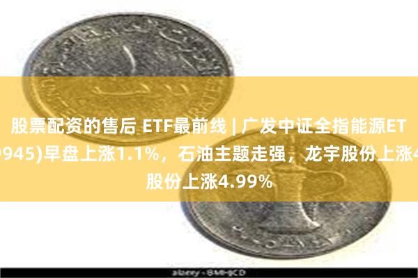 股票配资的售后 ETF最前线 | 广发中证全指能源ETF(159945)早盘上涨1.1%，石油主题走强，龙宇股份上涨4.99%