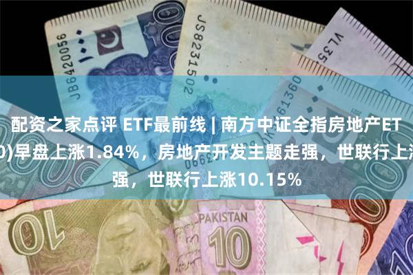 配资之家点评 ETF最前线 | 南方中证全指房地产ETF(512200)早盘上涨1.84%，房地产开发主题走强，世联行上涨10.15%