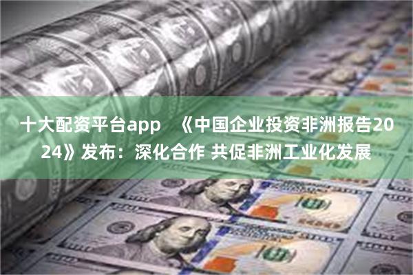 十大配资平台app   《中国企业投资非洲报告2024》发布：深化合作 共促非洲工业化发展