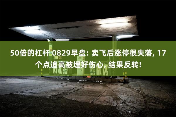 50倍的杠杆 0829早盘: 卖飞后涨停很失落, 17个点追高被埋好伤心, 结果反转!