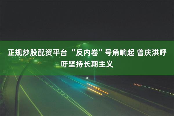 正规炒股配资平台 “反内卷”号角响起 曾庆洪呼吁坚持长期主义