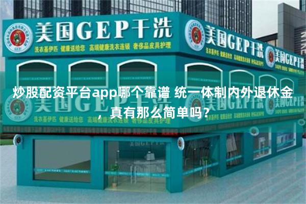 炒股配资平台app哪个靠谱 统一体制内外退休金，真有那么简单吗？