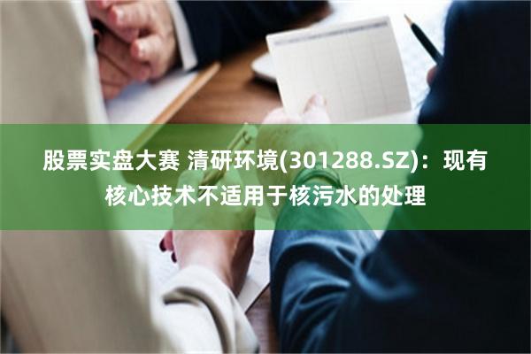 股票实盘大赛 清研环境(301288.SZ)：现有核心技术不适用于核污水的处理