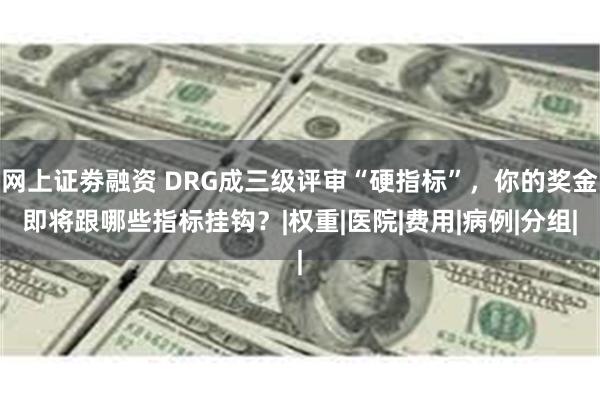 网上证劵融资 DRG成三级评审“硬指标”，你的奖金即将跟哪些指标挂钩？|权重|医院|费用|病例|分组|