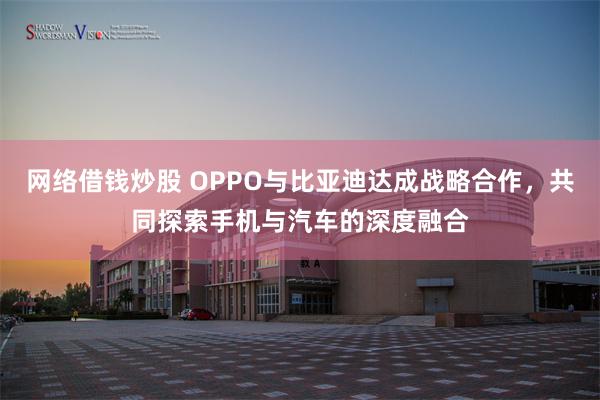 网络借钱炒股 OPPO与比亚迪达成战略合作，共同探索手机与汽车的深度融合