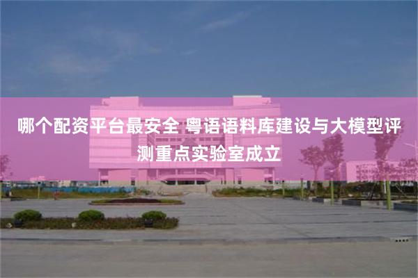 哪个配资平台最安全 粤语语料库建设与大模型评测重点实验室成立