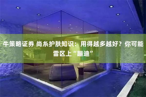 牛策略证券 尚糸护肤知识：用得越多越好？你可能雷区上“蹦迪”