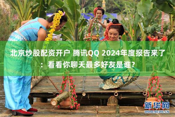 北京炒股配资开户 腾讯QQ 2024年度报告来了：看看你聊天最多好友是谁？