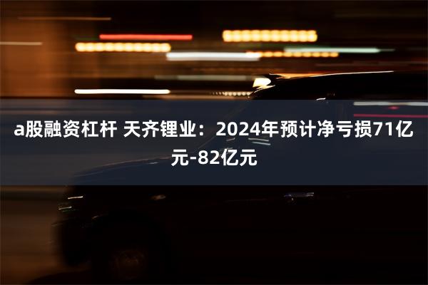 a股融资杠杆 天齐锂业：2024年预计净亏损71亿元-82亿元