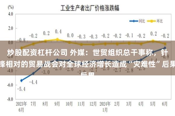 炒股配资杠杆公司 外媒：世贸组织总干事称，针锋相对的贸易战会对全球经济增长造成“灾难性”后果