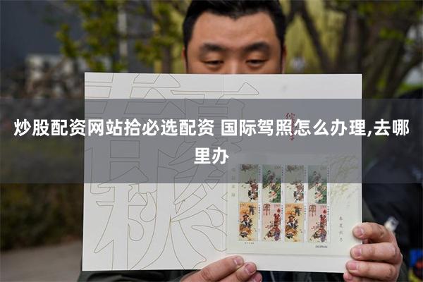 炒股配资网站拾必选配资 国际驾照怎么办理,去哪里办