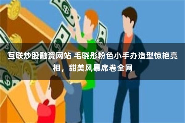 互联炒股融资网站 毛晓彤粉色小手办造型惊艳亮相，甜美风暴席卷全网