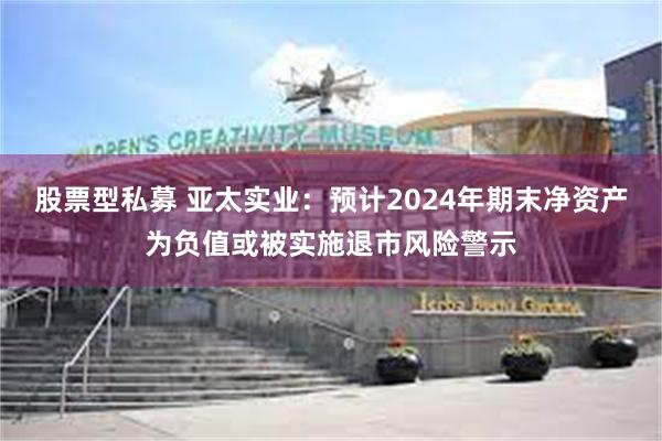 股票型私募 亚太实业：预计2024年期末净资产为负值或被实施退市风险警示